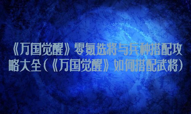 《万国觉醒》零氪选将与兵种搭配攻略大全(《万国觉醒》如何搭配武将)