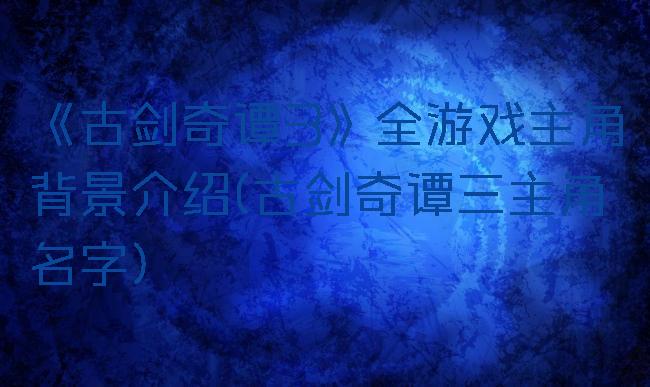 《古剑奇谭3》全游戏主角背景介绍(古剑奇谭三主角名字)