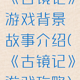 《古镜记》游戏背景故事介绍(《古镜记》游戏攻略)