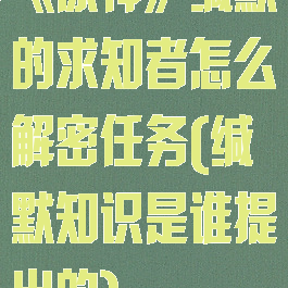 《原神》缄默的求知者怎么解密任务(缄默知识是谁提出的)