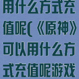 《原神》可以用什么方式充值呢(《原神》可以用什么方式充值呢游戏)