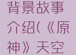 《原神》天空之卷背景故事介绍(《原神》天空之卷背景故事介绍)