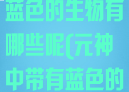 《原神》带有蓝色的生物有哪些呢(元神中带有蓝色的生物)