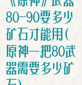 《原神》武器80-90要多少矿石才能用(原神一把80武器需要多少矿石)
