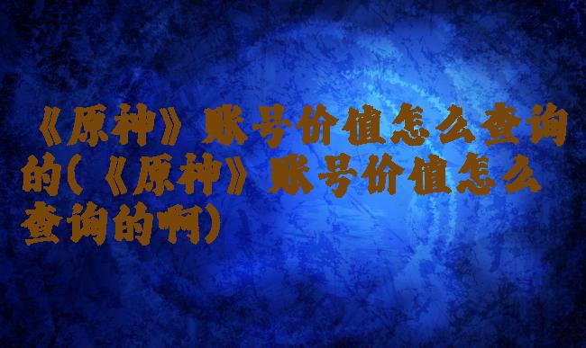 《原神》账号价值怎么查询的(《原神》账号价值怎么查询的啊)