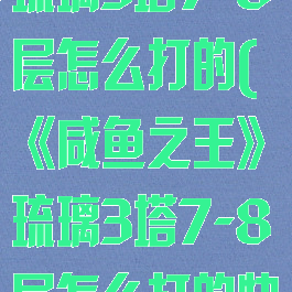 《咸鱼之王》琉璃3塔7-8层怎么打的(《咸鱼之王》琉璃3塔7-8层怎么打的快)