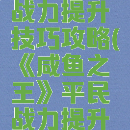 《咸鱼之王》平民战力提升技巧攻略(《咸鱼之王》平民战力提升技巧攻略视频)