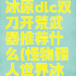 《怪物猎人:世界》冰原dlc双刀开荒武器推荐什么(怪物猎人世界冰原双刀开荒)