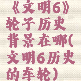 《文明6》轮子历史背景在哪(文明6历史的车轮)
