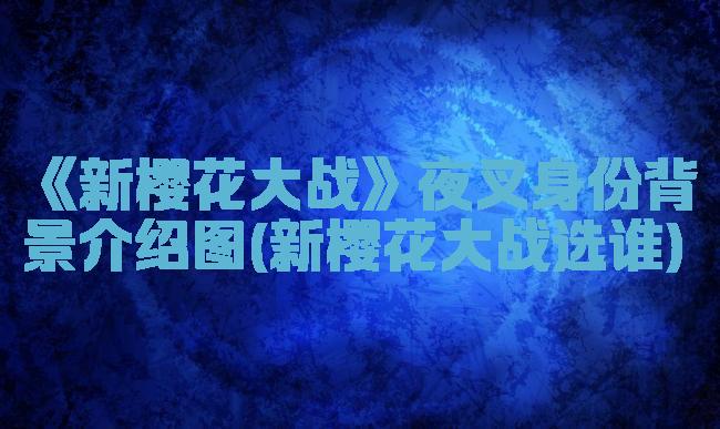 《新樱花大战》夜叉身份背景介绍图(新樱花大战选谁)