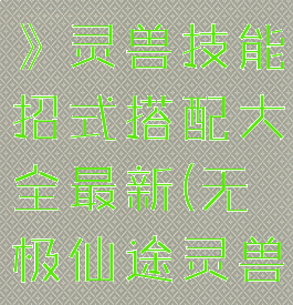 《无极仙途》灵兽技能招式搭配大全最新(无极仙途灵兽满级)