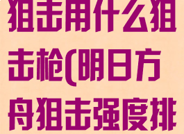 《明日方舟》狙击用什么狙击枪(明日方舟狙击强度排行)