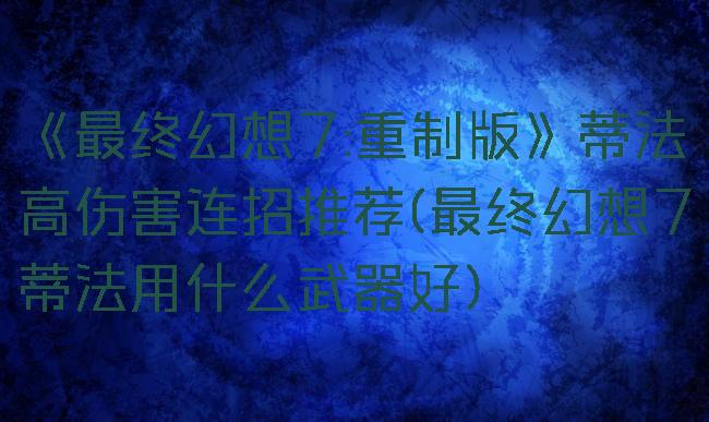 《最终幻想7:重制版》蒂法高伤害连招推荐(最终幻想7蒂法用什么武器好)