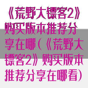 《荒野大镖客2》购买版本推荐分享在哪(《荒野大镖客2》购买版本推荐分享在哪看)