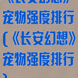 《长安幻想》宠物强度排行(《长安幻想》宠物强度排行)