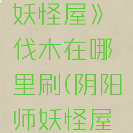 《阴阳师妖怪屋》伐木在哪里刷(阴阳师妖怪屋一起伐木)