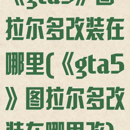《gta5》图拉尔多改装在哪里(《gta5》图拉尔多改装在哪里改)