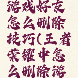王者荣耀游戏好友怎么删除技巧(王者荣耀中怎么删除游戏好友)