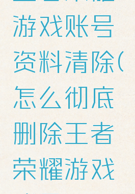 王者荣耀游戏账号资料清除(怎么彻底删除王者荣耀游戏账号)