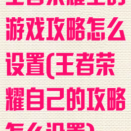 王者荣耀里的游戏攻略怎么设置(王者荣耀自己的攻略怎么设置)