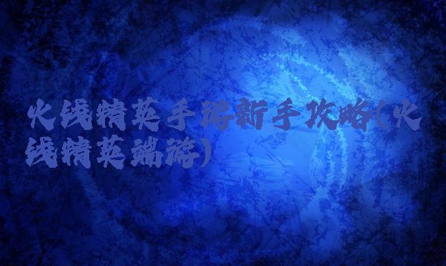 火线精英手游新手攻略(火线精英端游)