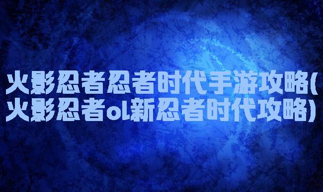 火影忍者忍者时代手游攻略(火影忍者ol新忍者时代攻略)