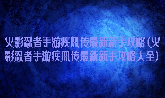 火影忍者手游疾风传最新新手攻略(火影忍者手游疾风传最新新手攻略大全)