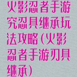 火影忍者手游究忍具继承玩法攻略(火影忍者手游刃具继承)