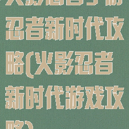 火影忍者手游忍者新时代攻略(火影忍者新时代游戏攻略)