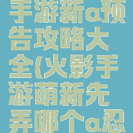 火影忍者手游新a预告攻略大全(火影手游萌新先弄哪个a忍)