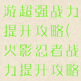 火影忍者手游超强战力提升攻略(火影忍者战力提升攻略最新)