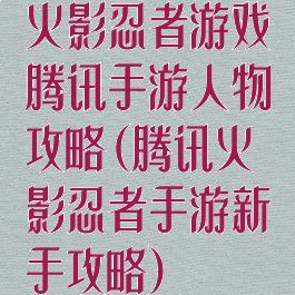 火影忍者游戏腾讯手游人物攻略(腾讯火影忍者手游新手攻略)