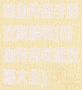 热血传奇手游攻略精英(热血传奇英雄攻略大全)