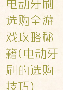 电动牙刷选购全游戏攻略秘籍(电动牙刷的选购技巧)