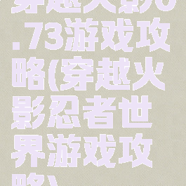 穿越火影0.73游戏攻略(穿越火影忍者世界游戏攻略)