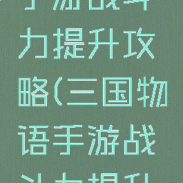 三国物语手游战斗力提升攻略(三国物语手游战斗力提升攻略大全)