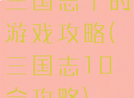 三国志十的游戏攻略(三国志10全攻略)