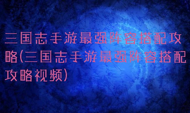 三国志手游最强阵容搭配攻略(三国志手游最强阵容搭配攻略视频)