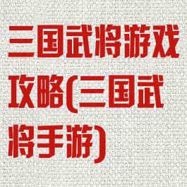 三国武将游戏攻略(三国武将手游)