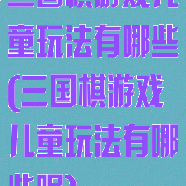 三国棋游戏儿童玩法有哪些(三国棋游戏儿童玩法有哪些呢)