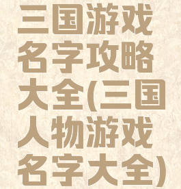 三国游戏名字攻略大全(三国人物游戏名字大全)