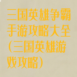 三国英雄争霸手游攻略大全(三国英雄游戏攻略)