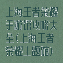 上海王者荣耀手游馆攻略大全(上海王者荣耀主题馆)