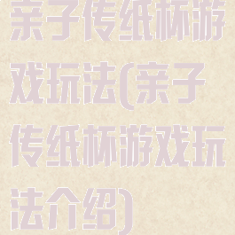 亲子传纸杯游戏玩法(亲子传纸杯游戏玩法介绍)