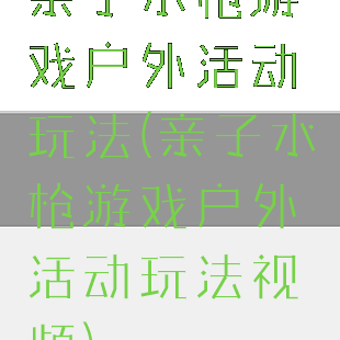 亲子水枪游戏户外活动玩法(亲子水枪游戏户外活动玩法视频)