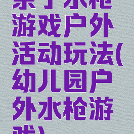 亲子水枪游戏户外活动玩法(幼儿园户外水枪游戏)