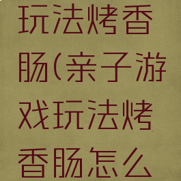 亲子游戏玩法烤香肠(亲子游戏玩法烤香肠怎么玩)