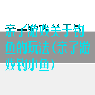 亲子游戏关于钓鱼的玩法(亲子游戏钓小鱼)