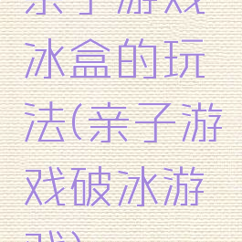 亲子游戏冰盒的玩法(亲子游戏破冰游戏)