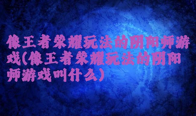 像王者荣耀玩法的阴阳师游戏(像王者荣耀玩法的阴阳师游戏叫什么)